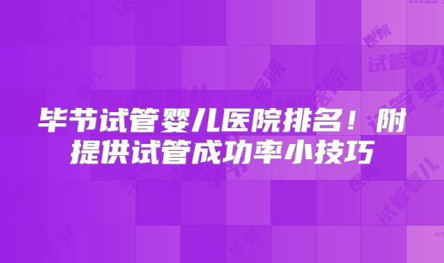 毕节试管婴儿医院排名!附提供试管成功率小技巧