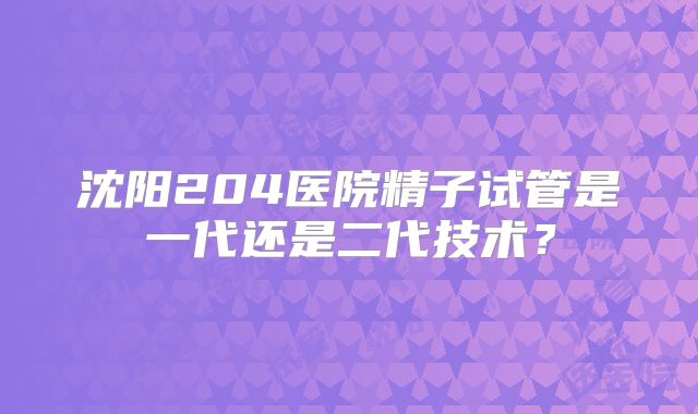 沈阳204医院精子试管是一代还是二代技术?