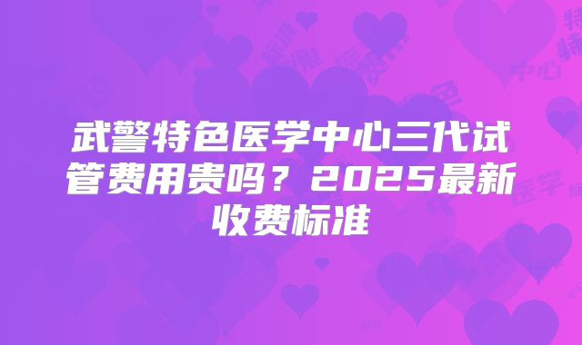 武警特色医学中心三代试管费用贵吗？2025最新收费标准