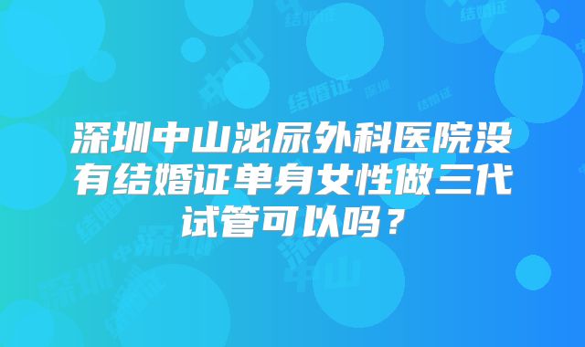 深圳中山泌尿外科医院没有结婚证单身女性做三代试管可以吗？