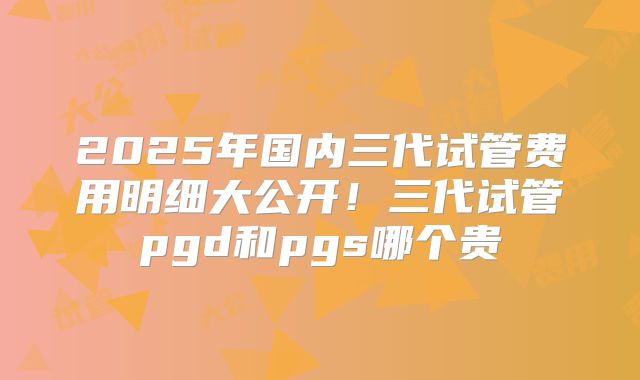 2025年国内三代试管费用明细大公开!三代试管pgd和pgs哪个贵