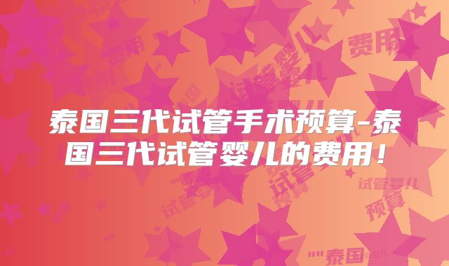 泰国三代试管手术预算-泰国三代试管婴儿的费用！