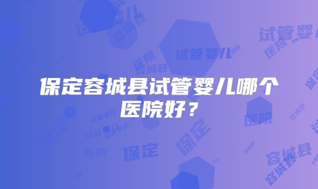 保定容城县试管婴儿哪个医院好？