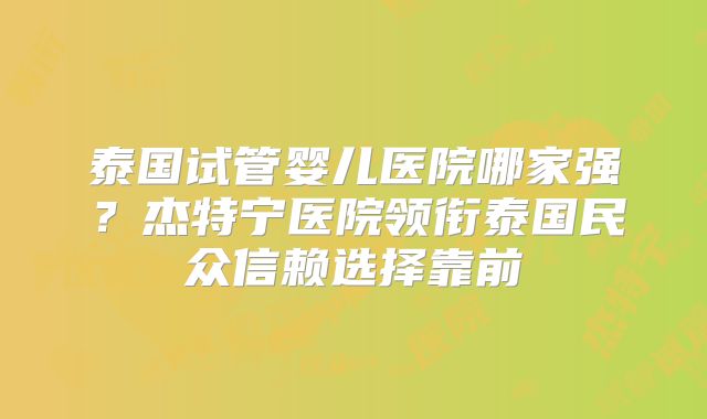 泰国试管婴儿医院哪家强？杰特宁医院领衔泰国民众信赖选择靠前