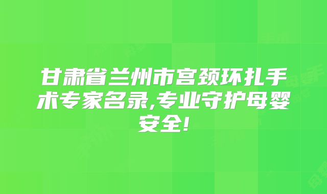 甘肃省兰州市宫颈环扎手术专家名录,专业守护母婴安全!