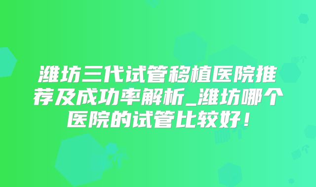 潍坊三代试管移植医院推荐及成功率解析_潍坊哪个医院的试管比较好!