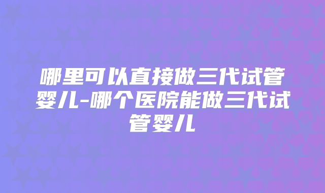 哪里可以直接做三代试管婴儿-哪个医院能做三代试管婴儿