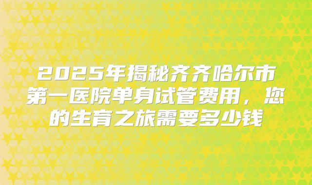 2025年揭秘齐齐哈尔市第一医院单身试管费用,您的生育之旅需要多少钱