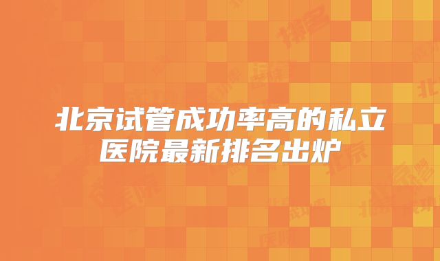 北京试管成功率高的私立医院最新排名出炉