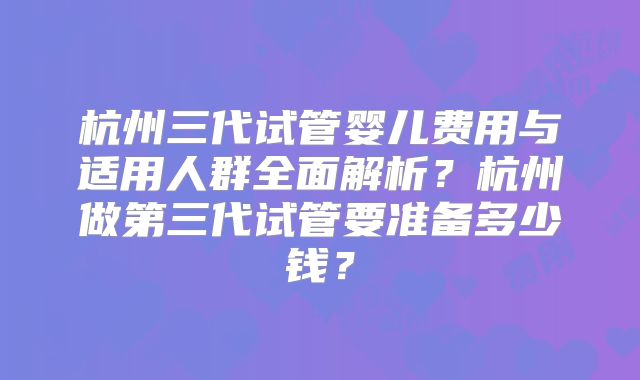 杭州三代试管婴儿费用与适用人群全面解析？杭州做第三代试管要准备多少钱？