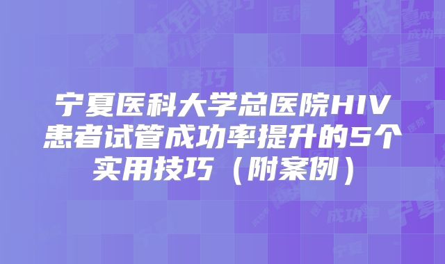宁夏医科大学总医院HIV患者试管成功率提升的5个实用技巧（附案例）