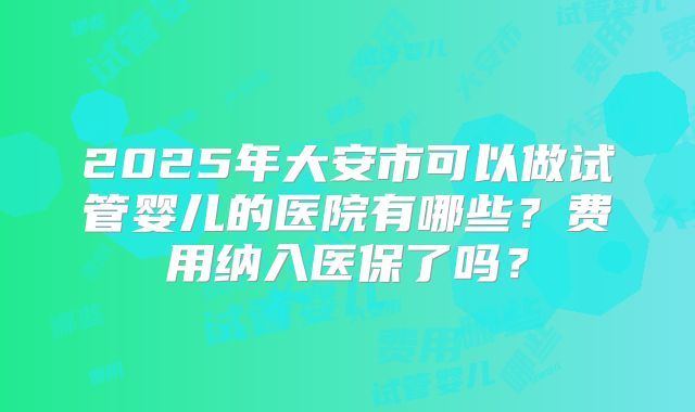2025年大安市可以做试管婴儿的医院有哪些？费用纳入医保了吗？