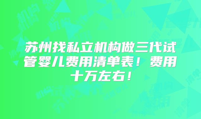 苏州找私立机构做三代试管婴儿费用清单表！费用十万左右！