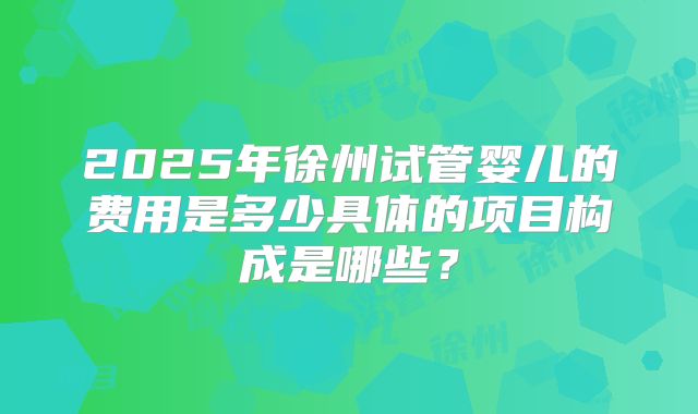 2025年徐州试管婴儿的费用是多少具体的项目构成是哪些?