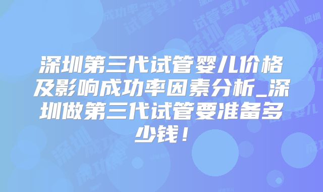 深圳第三代试管婴儿价格及影响成功率因素分析_深圳做第三代试管要准备多少钱！