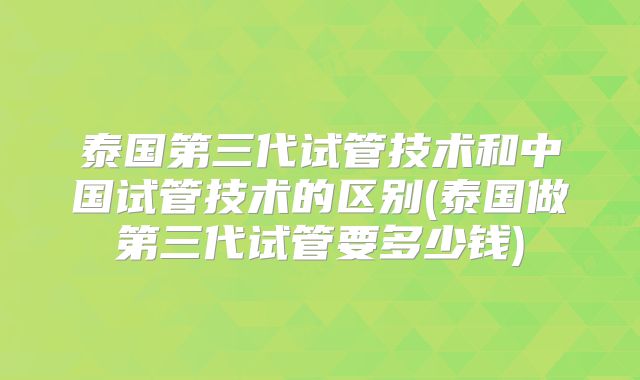 泰国第三代试管技术和中国试管技术的区别(泰国做第三代试管要多少钱)