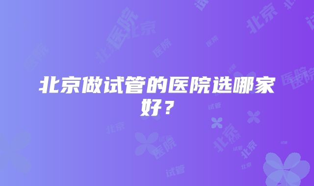 北京做试管的医院选哪家好？