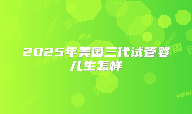 2025年美国三代试管婴儿生怎样