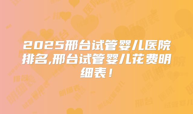 2025邢台试管婴儿医院排名,邢台试管婴儿花费明细表！