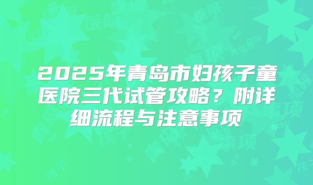 2025年青岛市妇孩子童医院三代试管攻略?附详细流程与注意事项