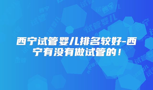 西宁试管婴儿排名较好-西宁有没有做试管的！