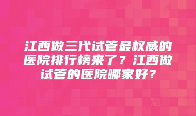 江西做三代试管最权威的医院排行榜来了？江西做试管的医院哪家好？