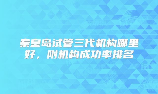 秦皇岛试管三代机构哪里好，附机构成功率排名