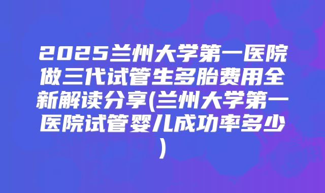 2025兰州大学第一医院做三代试管生多胎费用全新解读分享(兰州大学第一医院试管婴儿成功率多少)