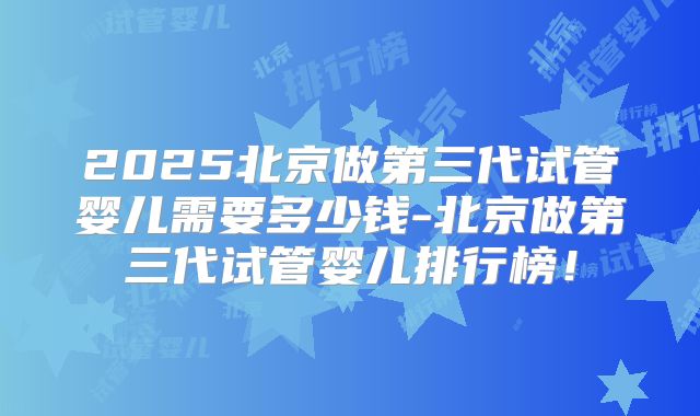 2025北京做第三代试管婴儿需要多少钱-北京做第三代试管婴儿排行榜！
