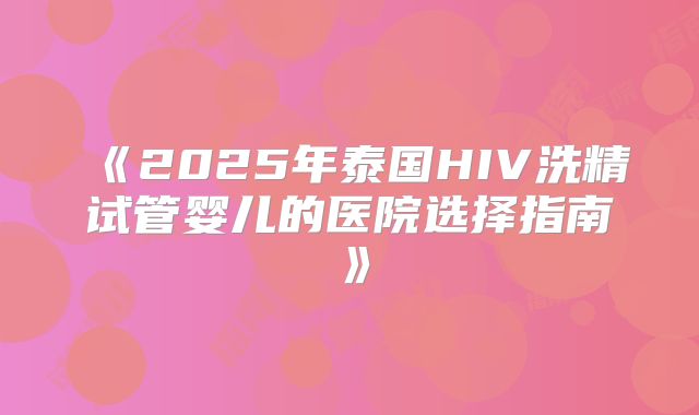 《2025年泰国HIV洗精试管婴儿的医院选择指南》