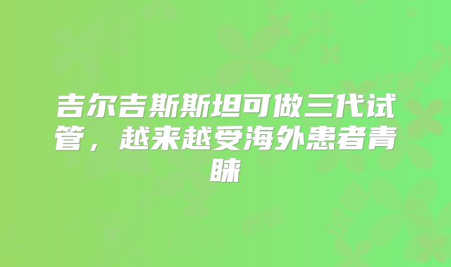 吉尔吉斯斯坦可做三代试管，越来越受海外患者青睐