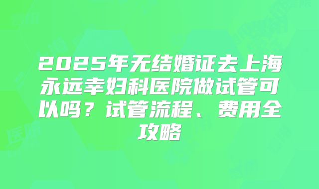 2025年无结婚证去上海永远幸妇科医院做试管可以吗？试管流程、费用全攻略
