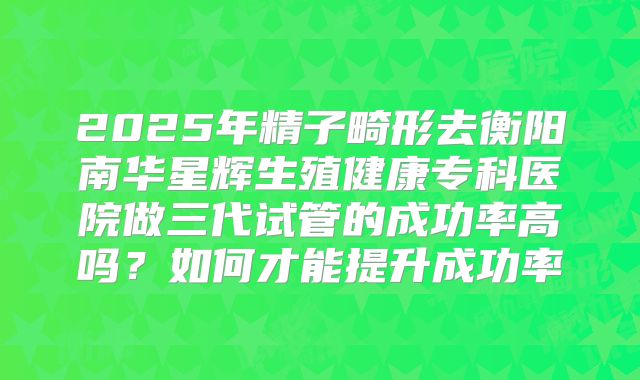 2025年精子畸形去衡阳南华星辉生殖健康专科医院做三代试管的成功率高吗？如何才能提升成功率