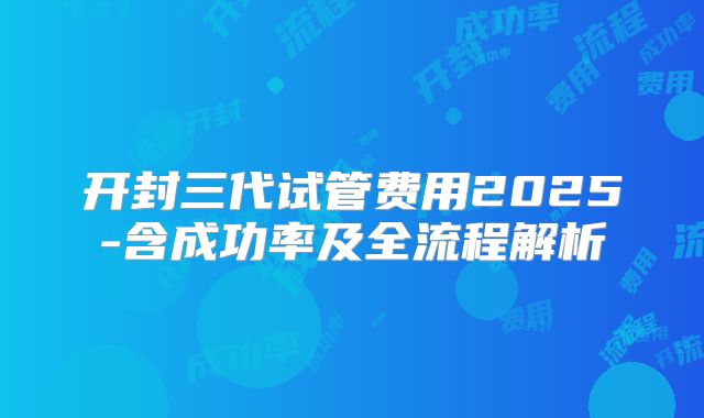 开封三代试管费用2025-含成功率及全流程解析