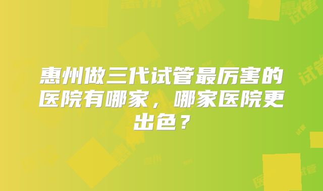 惠州做三代试管最厉害的医院有哪家,哪家医院更出色?