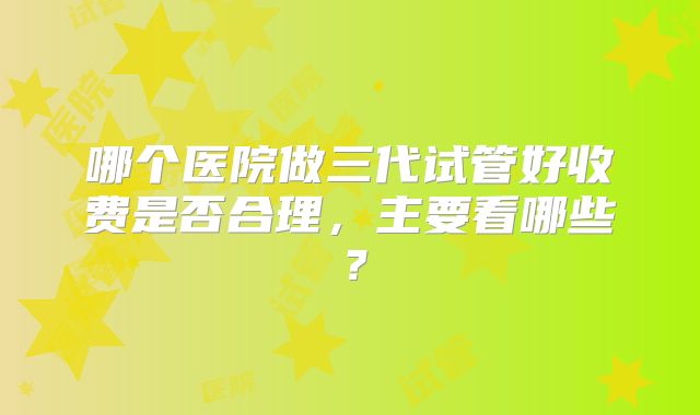 哪个医院做三代试管好收费是否合理，主要看哪些？