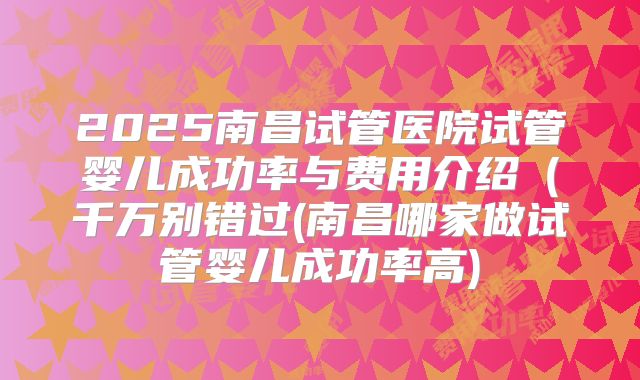 2025南昌试管医院试管婴儿成功率与费用介绍(千万别错过(南昌哪家做试管婴儿成功率高)