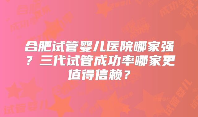 合肥试管婴儿医院哪家强？三代试管成功率哪家更值得信赖？