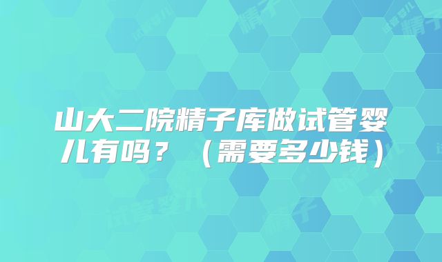 山大二院精子库做试管婴儿有吗?(需要多少钱)