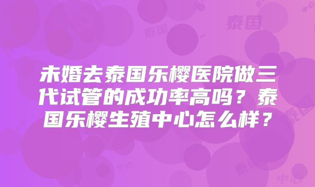未婚去泰国乐樱医院做三代试管的成功率高吗？泰国乐樱生殖中心怎么样？