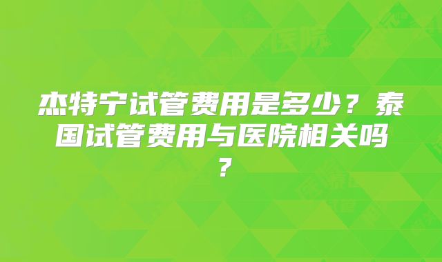 杰特宁试管费用是多少？泰国试管费用与医院相关吗？