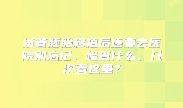 试管胚胎移植后还要去医院别忘记，检查什么、几次看这里？