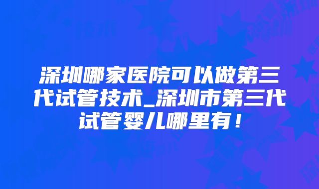 深圳哪家医院可以做第三代试管技术_深圳市第三代试管婴儿哪里有!