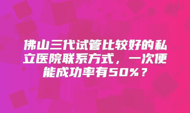 佛山三代试管比较好的私立医院联系方式，一次便能成功率有50%？