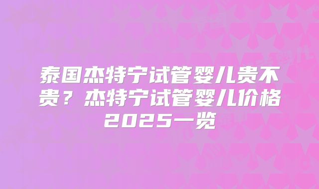 泰国杰特宁试管婴儿贵不贵?杰特宁试管婴儿价格2025一览