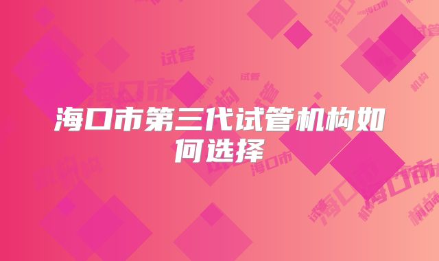 海口市第三代试管机构如何选择