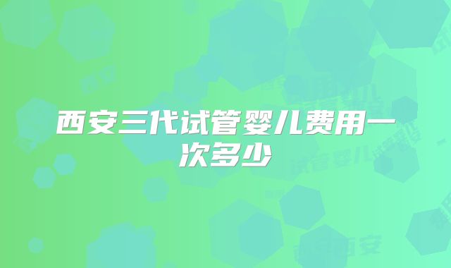 西安三代试管婴儿费用一次多少