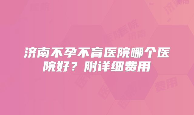 济南不孕不育医院哪个医院好？附详细费用