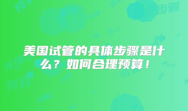 美国试管的具体步骤是什么?如何合理预算!