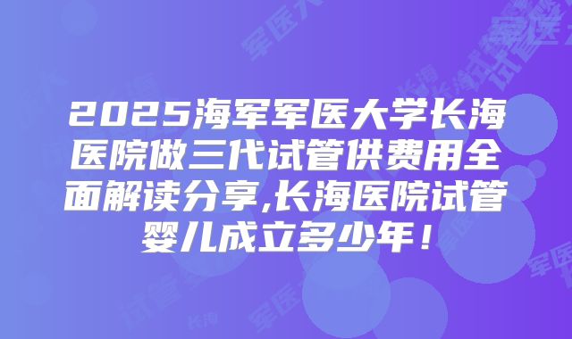 2025海军军医大学长海医院做三代试管供费用全面解读分享,长海医院试管婴儿成立多少年！